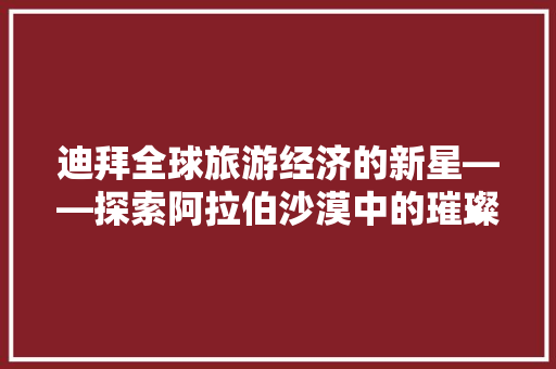 迪拜全球旅游经济的新星——探索阿拉伯沙漠中的璀璨明珠 迪拜全球旅游经济的新星——探索阿拉伯沙漠中的璀璨明珠