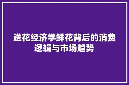 送花经济学鲜花背后的消费逻辑与市场趋势 送花经济学鲜花背后的消费逻辑与市场趋势