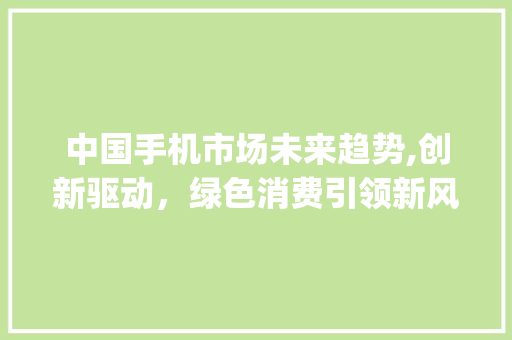 中国手机市场未来趋势,创新驱动,绿色消费引领新风尚_中国未来的手机市场趋势 中国手机市场未来趋势,创新驱动,绿色消费引领新风尚_中国未来的手机市场趋势