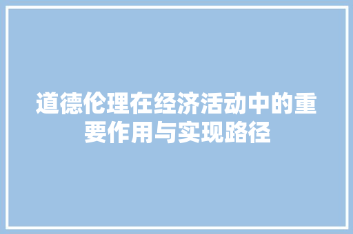 道德伦理在经济活动中的重要作用与实现路径 道德伦理在经济活动中的重要作用与实现路径