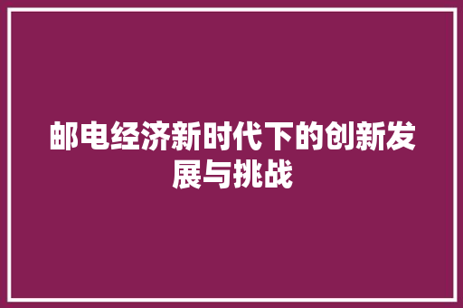 邮电经济新时代下的创新发展与挑战 邮电经济新时代下的创新发展与挑战