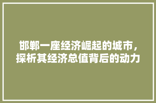 邯郸一座经济崛起的城市,探析其经济总值背后的动力 邯郸一座经济崛起的城市,探析其经济总值背后的动力