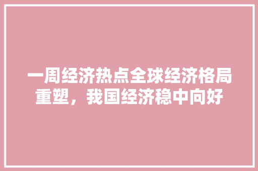 一周经济热点全球经济格局重塑,我国经济稳中向好 一周经济热点全球经济格局重塑,我国经济稳中向好