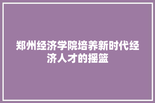郑州经济学院培养新时代经济人才的摇篮 郑州经济学院培养新时代经济人才的摇篮