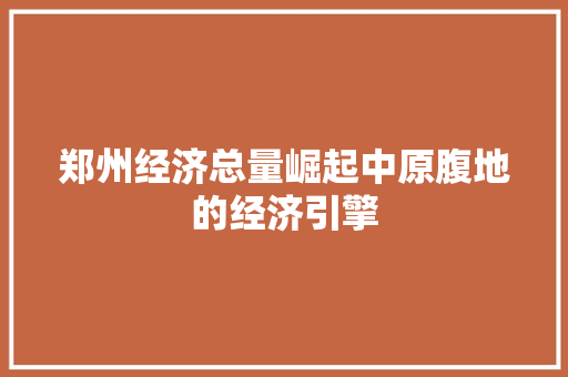 郑州经济总量崛起中原腹地的经济引擎 郑州经济总量崛起中原腹地的经济引擎