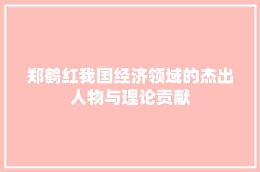 郑鹤红我国经济领域的杰出人物与理论贡献 郑鹤红我国经济领域的杰出人物与理论贡献