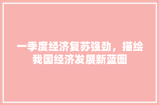 一季度经济复苏强劲,描绘我国经济发展新蓝图 一季度经济复苏强劲,描绘我国经济发展新蓝图