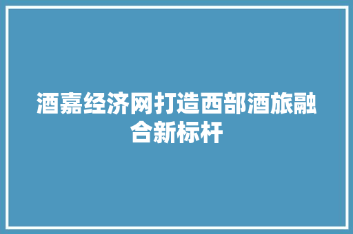 酒嘉经济网打造西部酒旅融合新标杆 酒嘉经济网打造西部酒旅融合新标杆