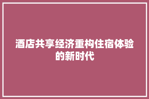 酒店共享经济重构住宿体验的新时代 酒店共享经济重构住宿体验的新时代