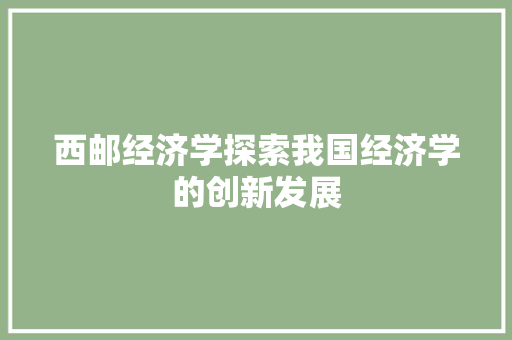 西邮经济学探索我国经济学的创新发展 西邮经济学探索我国经济学的创新发展