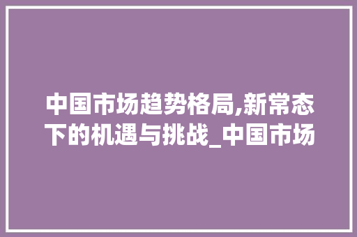 中国市场趋势格局,新常态下的机遇与挑战_中国市场趋势格局 中国市场趋势格局,新常态下的机遇与挑战_中国市场趋势格局