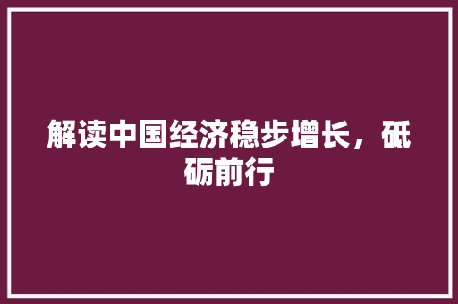 解读中国经济稳步增长,砥砺前行 解读中国经济稳步增长,砥砺前行