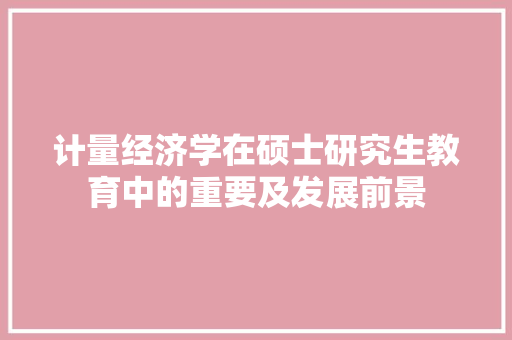 计量经济学在硕士研究生教育中的重要及发展前景 计量经济学在硕士研究生教育中的重要及发展前景