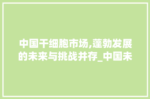 中国干细胞市场,蓬勃发展的未来与挑战并存_中国未来干细胞市场趋势 中国干细胞市场,蓬勃发展的未来与挑战并存_中国未来干细胞市场趋势