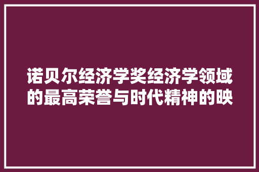 诺贝尔经济学奖经济学领域的最高荣誉与时代精神的映射 诺贝尔经济学奖经济学领域的最高荣誉与时代精神的映射