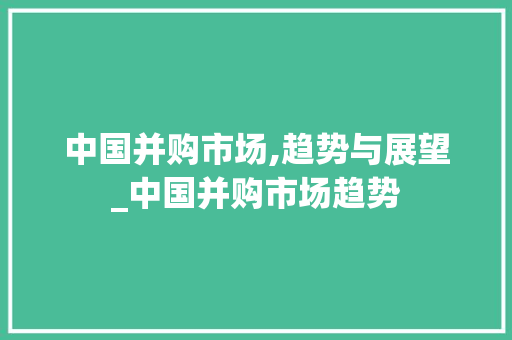 中国并购市场,趋势与展望_中国并购市场趋势 中国并购市场,趋势与展望_中国并购市场趋势