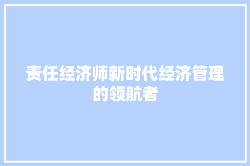 责任经济师新时代经济管理的领航者 责任经济师新时代经济管理的领航者