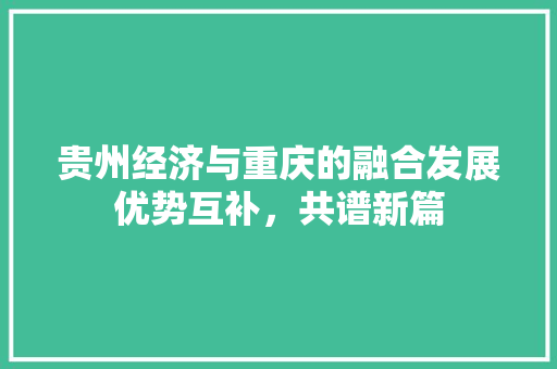 贵州经济与重庆的融合发展优势互补,共谱新篇 贵州经济与重庆的融合发展优势互补,共谱新篇