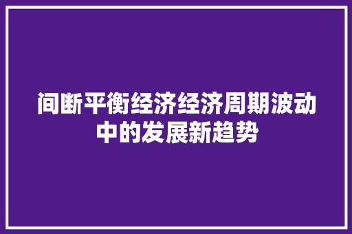 间断平衡经济经济周期波动中的发展新趋势 间断平衡经济经济周期波动中的发展新趋势