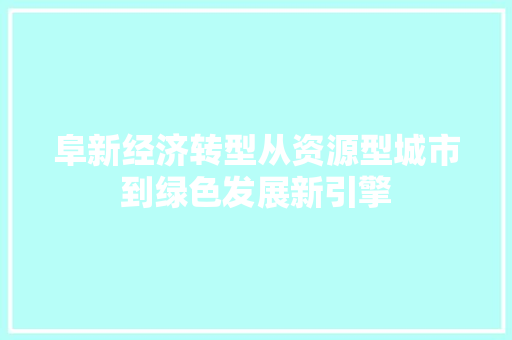 阜新经济转型从资源型城市到绿色发展新引擎 阜新经济转型从资源型城市到绿色发展新引擎