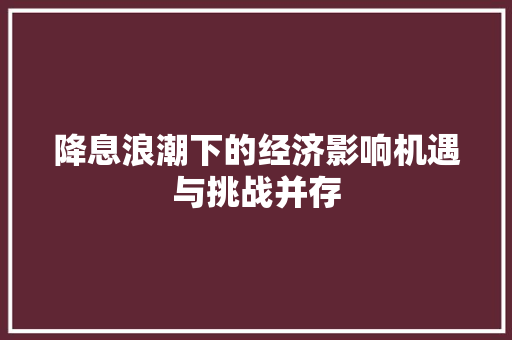 降息浪潮下的经济影响机遇与挑战并存 降息浪潮下的经济影响机遇与挑战并存