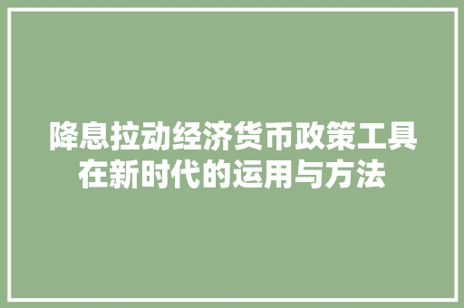 降息拉动经济货币政策工具在新时代的运用与方法 降息拉动经济货币政策工具在新时代的运用与方法