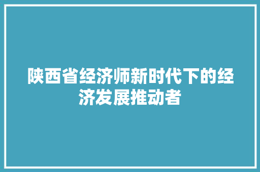 陕西省经济师新时代下的经济发展推动者 陕西省经济师新时代下的经济发展推动者