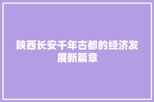 陕西长安千年古都的经济发展新篇章 陕西长安千年古都的经济发展新篇章