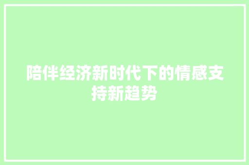 陪伴经济新时代下的情感支持新趋势 陪伴经济新时代下的情感支持新趋势