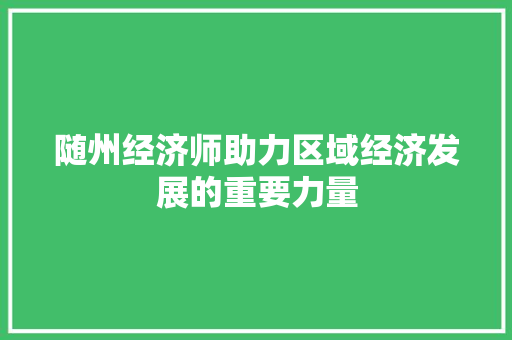 随州经济师助力区域经济发展的重要力量 随州经济师助力区域经济发展的重要力量