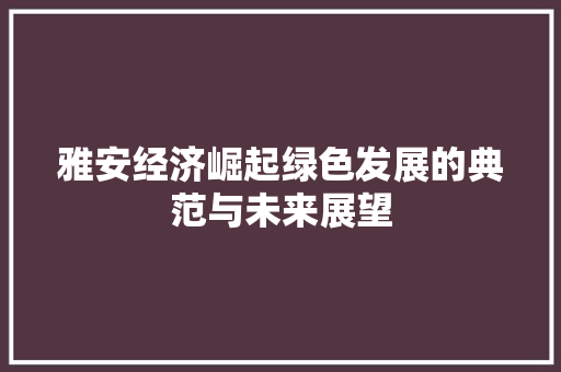 雅安经济崛起绿色发展的典范与未来展望 雅安经济崛起绿色发展的典范与未来展望