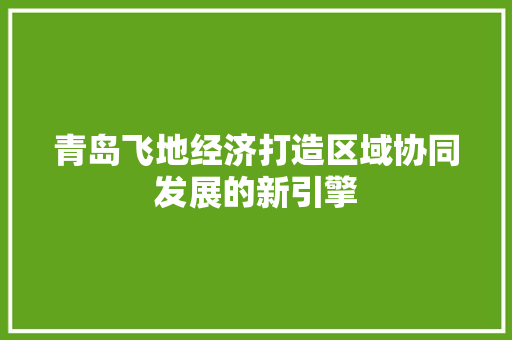 青岛飞地经济打造区域协同发展的新引擎 青岛飞地经济打造区域协同发展的新引擎