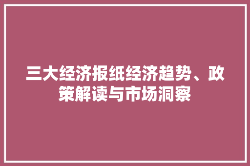 三大经济报纸经济趋势、政策解读与市场洞察 三大经济报纸经济趋势、政策解读与市场洞察