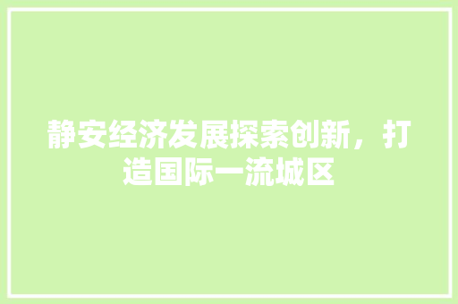 静安经济发展探索创新,打造国际一流城区 静安经济发展探索创新,打造国际一流城区