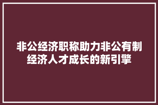非公经济职称助力非公有制经济人才成长的新引擎 非公经济职称助力非公有制经济人才成长的新引擎