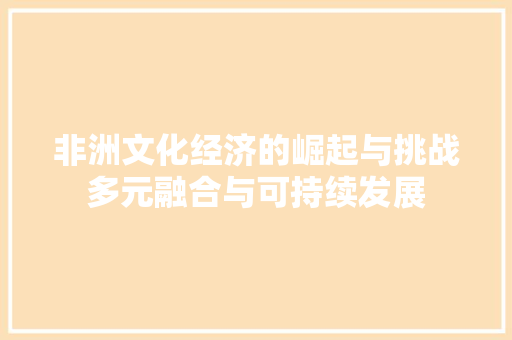 非洲文化经济的崛起与挑战多元融合与可持续发展 非洲文化经济的崛起与挑战多元融合与可持续发展