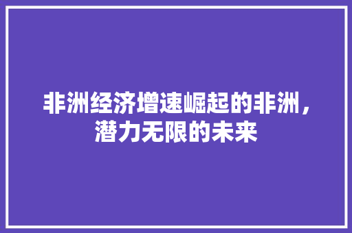 非洲经济增速崛起的非洲,潜力无限的未来 非洲经济增速崛起的非洲,潜力无限的未来