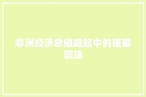 非洲经济总值崛起中的璀璨明珠 非洲经济总值崛起中的璀璨明珠