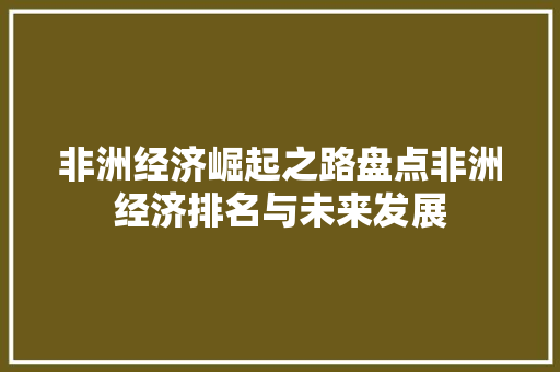 非洲经济崛起之路盘点非洲经济排名与未来发展 非洲经济崛起之路盘点非洲经济排名与未来发展