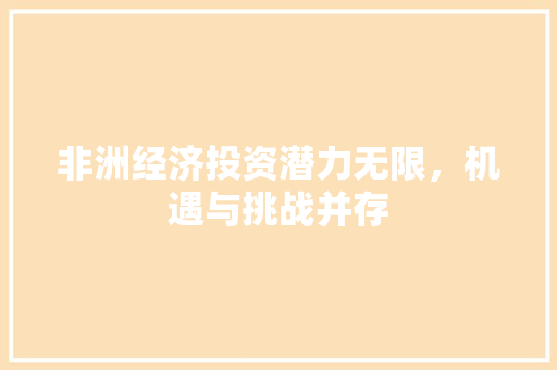 非洲经济投资潜力无限,机遇与挑战并存 非洲经济投资潜力无限,机遇与挑战并存