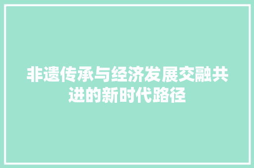 非遗传承与经济发展交融共进的新时代路径 非遗传承与经济发展交融共进的新时代路径