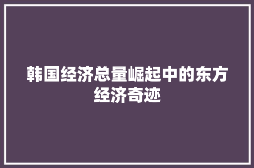韩国经济总量崛起中的东方经济奇迹 韩国经济总量崛起中的东方经济奇迹