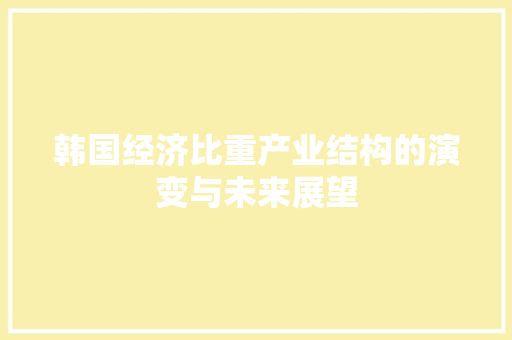 韩国经济比重产业结构的演变与未来展望 韩国经济比重产业结构的演变与未来展望