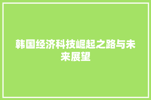 韩国经济科技崛起之路与未来展望 韩国经济科技崛起之路与未来展望