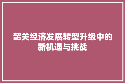 韶关经济发展转型升级中的新机遇与挑战 韶关经济发展转型升级中的新机遇与挑战