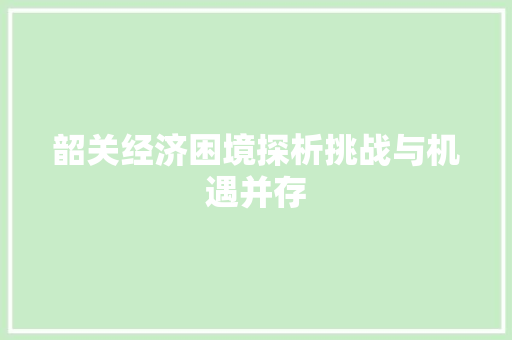 韶关经济困境探析挑战与机遇并存 韶关经济困境探析挑战与机遇并存