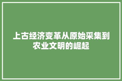 上古经济变革从原始采集到农业文明的崛起 上古经济变革从原始采集到农业文明的崛起