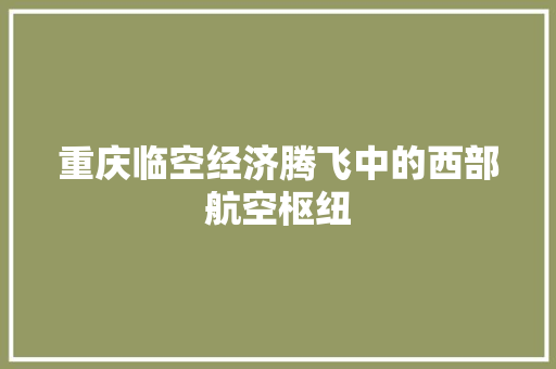 重庆临空经济腾飞中的西部航空枢纽 重庆临空经济腾飞中的西部航空枢纽