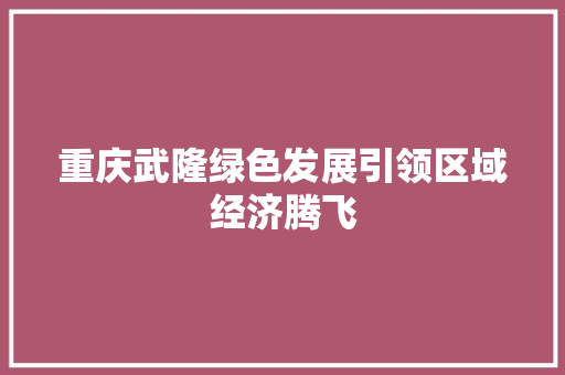 重庆武隆绿色发展引领区域经济腾飞 重庆武隆绿色发展引领区域经济腾飞