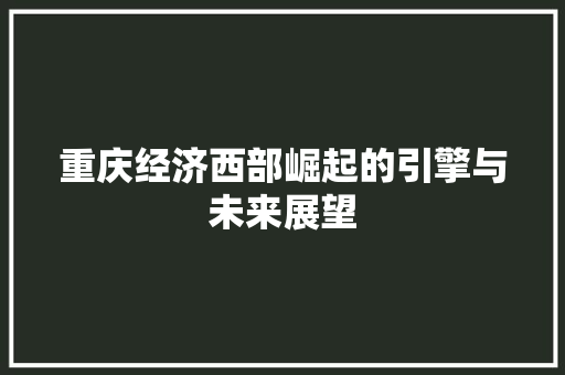 重庆经济西部崛起的引擎与未来展望 重庆经济西部崛起的引擎与未来展望